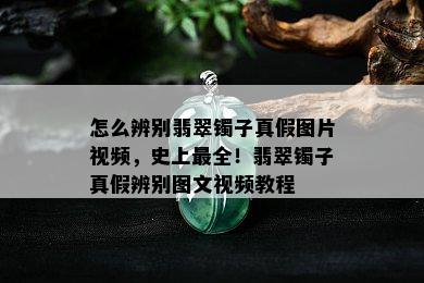 怎么辨别翡翠镯子真假图片视频，史上最全！翡翠镯子真假辨别图文视频教程