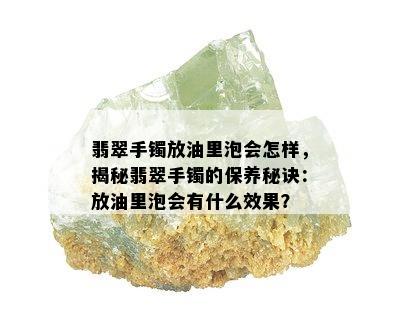 翡翠手镯放油里泡会怎样，揭秘翡翠手镯的保养秘诀：放油里泡会有什么效果？