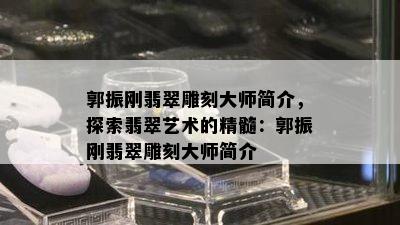 郭振刚翡翠雕刻大师简介，探索翡翠艺术的精髓：郭振刚翡翠雕刻大师简介