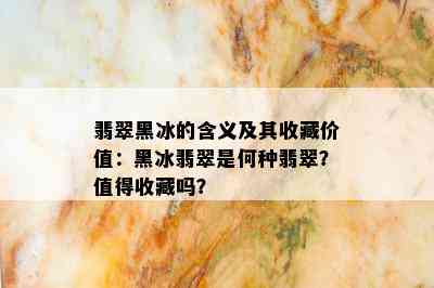 翡翠黑冰的含义及其收藏价值：黑冰翡翠是何种翡翠？值得收藏吗？