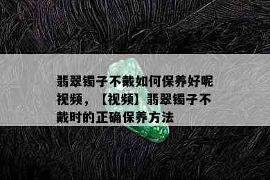 翡翠镯子不戴如何保养好呢视频，【视频】翡翠镯子不戴时的正确保养方法