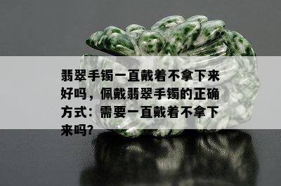 翡翠手镯一直戴着不拿下来好吗，佩戴翡翠手镯的正确方式：需要一直戴着不拿下来吗？