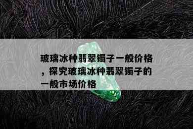 玻璃冰种翡翠镯子一般价格，探究玻璃冰种翡翠镯子的一般市场价格