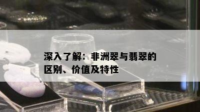 深入了解：非洲翠与翡翠的区别、价值及特性