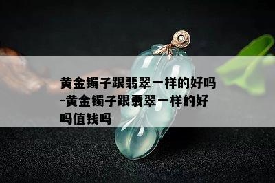 黄金镯子跟翡翠一样的好吗-黄金镯子跟翡翠一样的好吗值钱吗