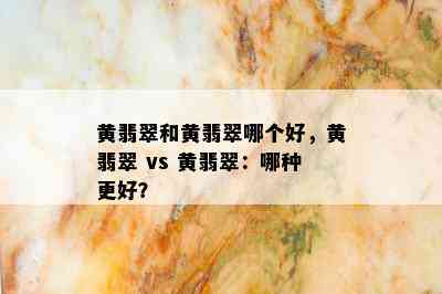 黄翡翠和黄翡翠哪个好，黄翡翠 vs 黄翡翠：哪种更好？