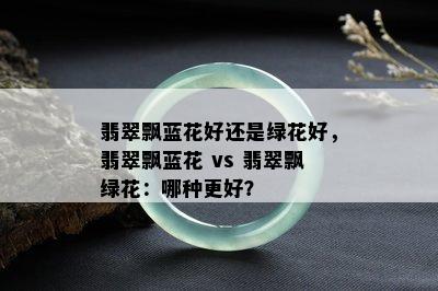 翡翠飘蓝花好还是绿花好，翡翠飘蓝花 vs 翡翠飘绿花：哪种更好？