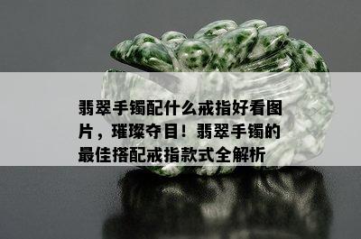 翡翠手镯配什么戒指好看图片，璀璨夺目！翡翠手镯的更佳搭配戒指款式全解析