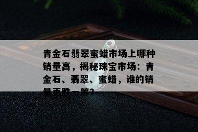 青金石翡翠蜜蜡市场上哪种销量高，揭秘珠宝市场：青金石、翡翠、蜜蜡，谁的销量更胜一筹？