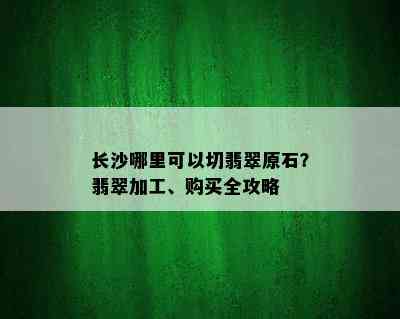 长沙哪里可以切翡翠原石？翡翠加工、购买全攻略