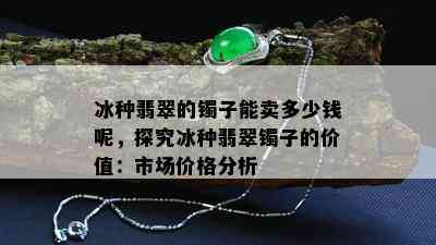 冰种翡翠的镯子能卖多少钱呢，探究冰种翡翠镯子的价值：市场价格分析