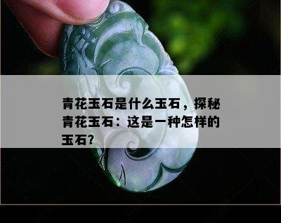 青花玉石是什么玉石，探秘青花玉石：这是一种怎样的玉石？