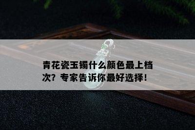 青花瓷玉镯什么颜色最上档次？专家告诉你更好选择！