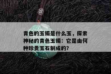 青色的玉镯是什么玉，探索神秘的青色玉镯：它是由何种珍贵玉石制成的？