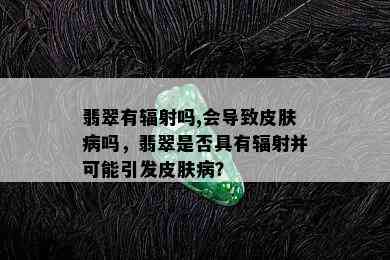 翡翠有辐射吗,会导致皮肤病吗，翡翠是否具有辐射并可能引发皮肤病？