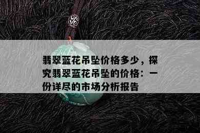 翡翠蓝花吊坠价格多少，探究翡翠蓝花吊坠的价格：一份详尽的市场分析报告