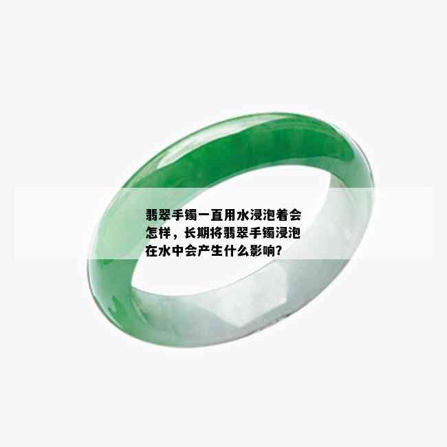 翡翠手镯一直用水浸泡着会怎样，长期将翡翠手镯浸泡在水中会产生什么影响？