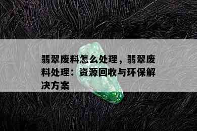 翡翠废料怎么处理，翡翠废料处理：资源回收与环保解决方案