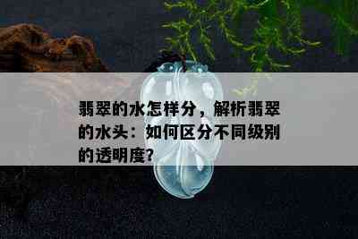 翡翠的水怎样分，解析翡翠的水头：如何区分不同级别的透明度？