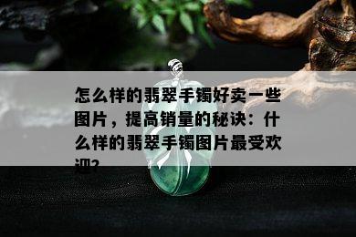 怎么样的翡翠手镯好卖一些图片，提高销量的秘诀：什么样的翡翠手镯图片更受欢迎？