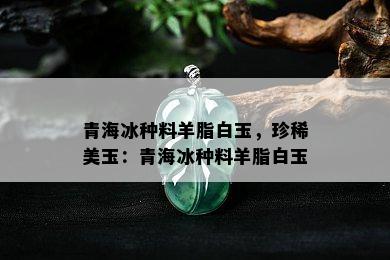 青海冰种料羊脂白玉，珍稀美玉：青海冰种料羊脂白玉