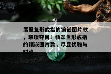 翡翠鱼形戒指的镶嵌图片款，璀璨夺目！翡翠鱼形戒指的镶嵌图片款，尽显优雅与时尚