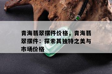 青海翡翠摆件价格，青海翡翠摆件：探索其独特之美与市场价格