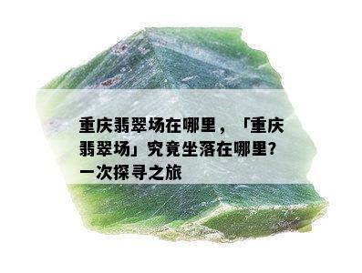 重庆翡翠场在哪里，「重庆翡翠场」究竟坐落在哪里？一次探寻之旅