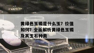 黄绿色玉镯是什么玉？价值如何？全面解析黄绿色玉镯及其玉石种类