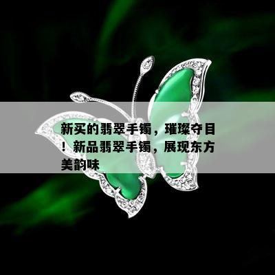 新买的翡翠手镯，璀璨夺目！新品翡翠手镯，展现东方美韵味