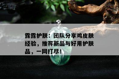 露露护肤：团队分享鸡皮肤经验，推荐新品与好用护肤品，一网打尽！