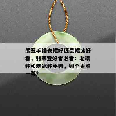 翡翠手镯老糯好还是糯冰好看，翡翠爱好者必看：老糯种和糯冰种手镯，哪个更胜一筹？