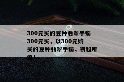 300元买的豆种翡翠手镯300元买，以300元购买的豆种翡翠手镯，物超所值！