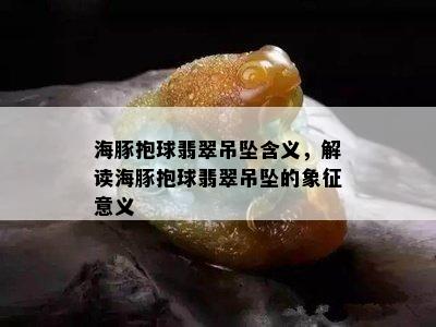 海豚抱球翡翠吊坠含义，解读海豚抱球翡翠吊坠的象征意义