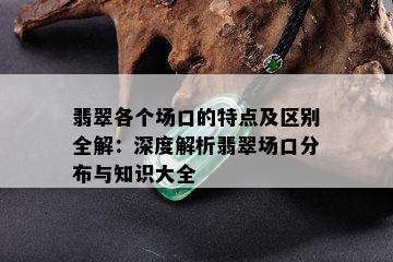 翡翠各个场口的特点及区别全解：深度解析翡翠场口分布与知识大全