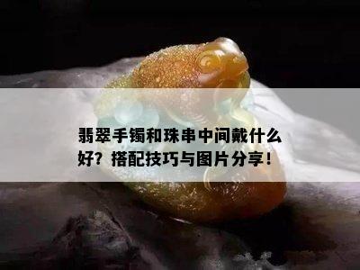 翡翠手镯和珠串中间戴什么好？搭配技巧与图片分享！