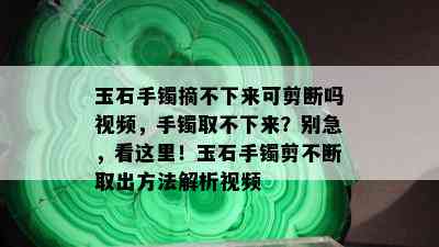 玉石手镯摘不下来可剪断吗视频，手镯取不下来？别急，看这里！玉石手镯剪不断取出方法解析视频