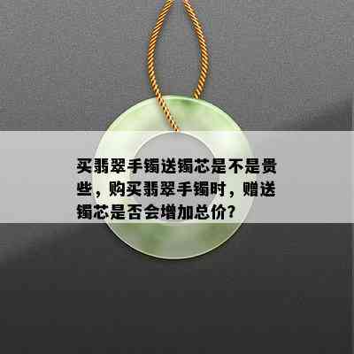 买翡翠手镯送镯芯是不是贵些，购买翡翠手镯时，赠送镯芯是否会增加总价？