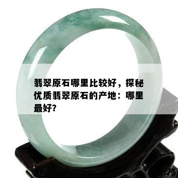 翡翠原石哪里比较好，探秘优质翡翠原石的产地：哪里更好？