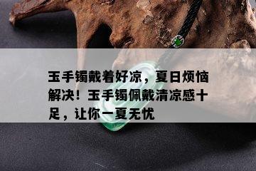 玉手镯戴着好凉，夏日烦恼解决！玉手镯佩戴清凉感十足，让你一夏无忧