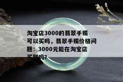 淘宝店3000的翡翠手镯可以买吗，翡翠手镯价格问题：3000元能在淘宝店买到吗？