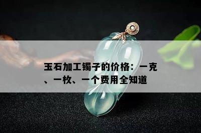 玉石加工镯子的价格：一克、一枚、一个费用全知道