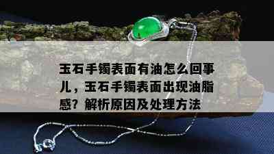 玉石手镯表面有油怎么回事儿，玉石手镯表面出现油脂感？解析原因及处理方法