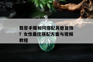 翡翠手镯如何搭配其他首饰？女性更佳搭配方案与视频教程