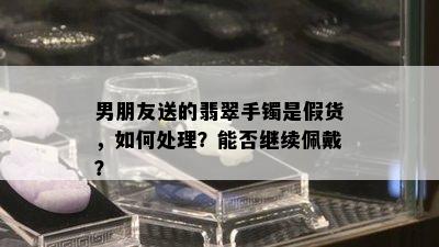 男朋友送的翡翠手镯是假货，如何处理？能否继续佩戴？