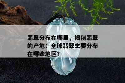 翡翠分布在哪里，揭秘翡翠的产地：全球翡翠主要分布在哪些地区？