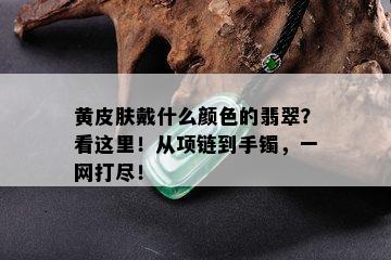 黄皮肤戴什么颜色的翡翠？看这里！从项链到手镯，一网打尽！