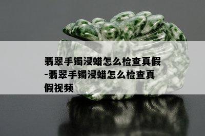 翡翠手镯浸蜡怎么检查真假-翡翠手镯浸蜡怎么检查真假视频