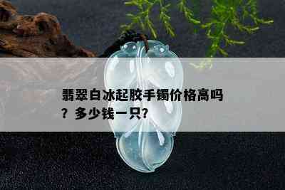 翡翠白冰起胶手镯价格高吗？多少钱一只？