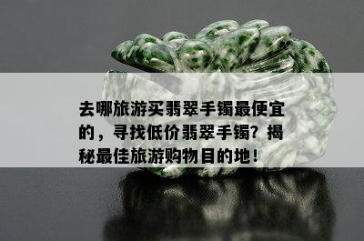 去哪旅游买翡翠手镯更便宜的，寻找低价翡翠手镯？揭秘更佳旅游购物目的地！